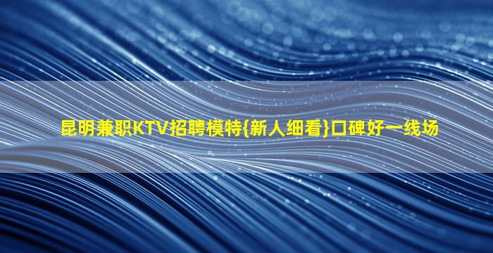 昆明兼职KTV招聘模特{新人细看}口碑好一线场